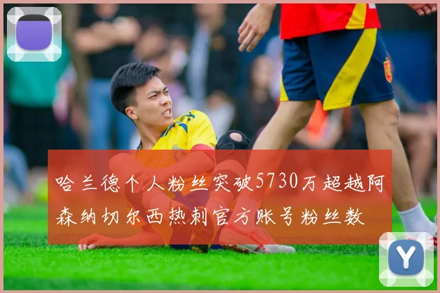 哈兰德个人粉丝突破5730万超越阿森纳切尔西热刺官方账号粉丝数