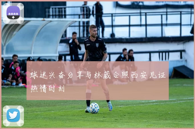球迷兴奋分享与林葳合照西安见证热情时刻