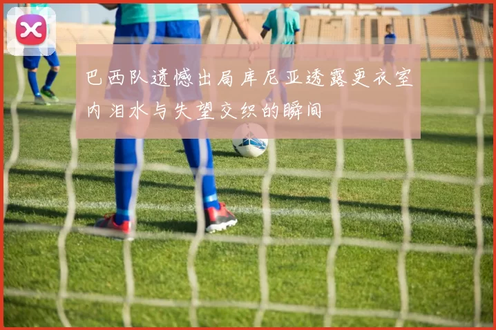 巴西队遗憾出局库尼亚透露更衣室内泪水与失望交织的瞬间