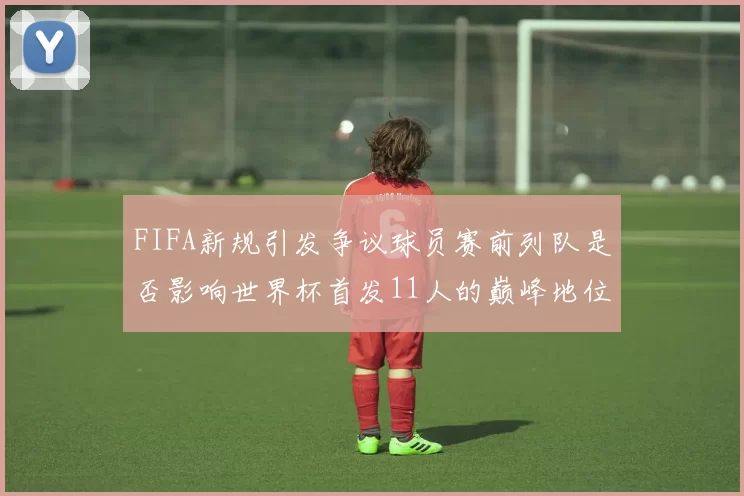 FIFA新规引发争议球员赛前列队是否影响世界杯首发11人的巅峰地位