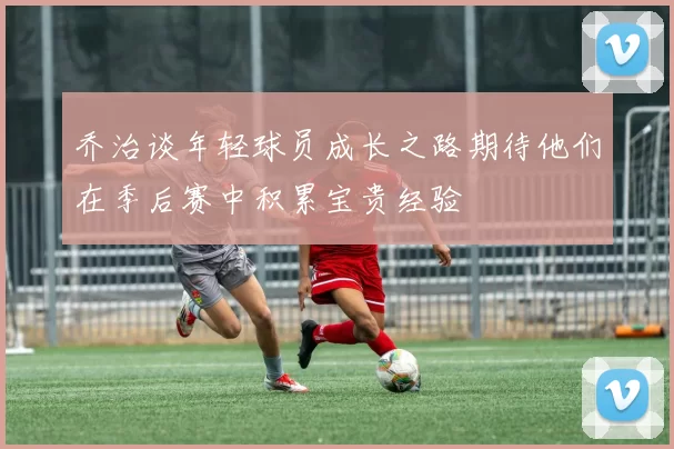乔治谈年轻球员成长之路期待他们在季后赛中积累宝贵经验