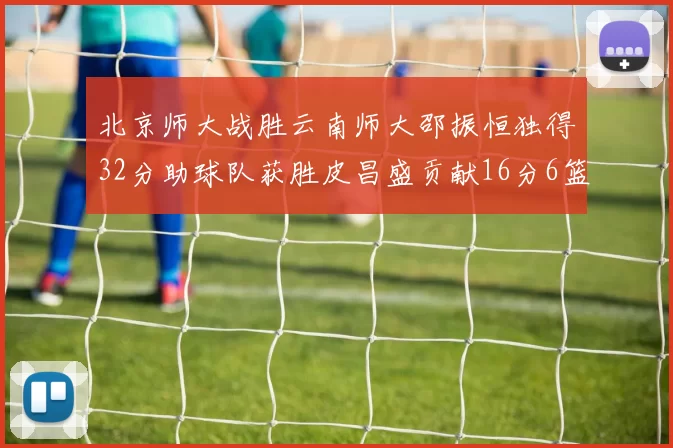 北京师大战胜云南师大邵振恒独得32分助球队获胜皮昌盛贡献16分6篮板5助攻