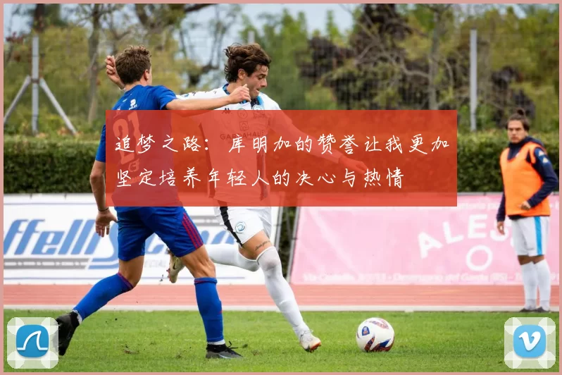 追梦之路：库明加的赞誉让我更加坚定培养年轻人的决心与热情
