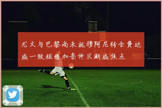 尤文与巴黎尚未就穆阿尼转会费达成一致租借加条件买断成焦点