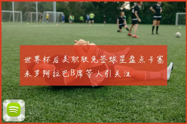 世界杯后美职联免签球星盘点卡塞米罗阿拉巴B席等人引关注