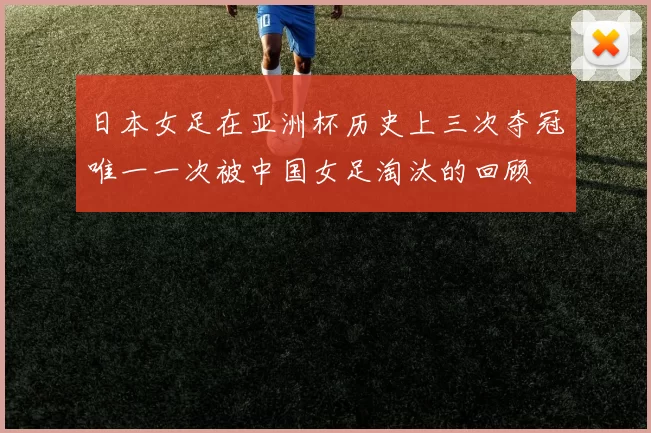 日本女足在亚洲杯历史上三次夺冠唯一一次被中国女足淘汰的回顾