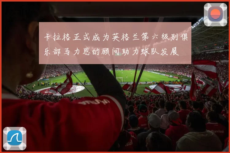 卡拉格正式成为英格兰第六级别俱乐部马力恩的顾问助力球队发展