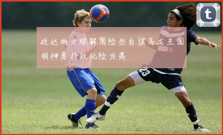 迈达纳头球解围险些自摆乌龙王国明神勇扑救化险为夷