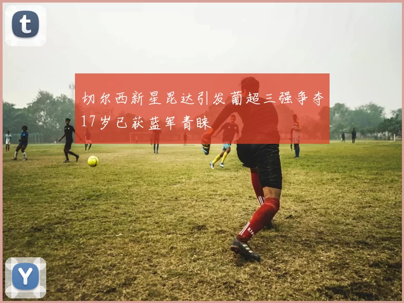 切尔西新星昆达引发葡超三强争夺17岁已获蓝军青睐
