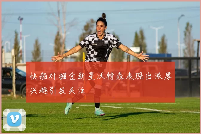 快船对掘金新星沃特森表现出浓厚兴趣引发关注