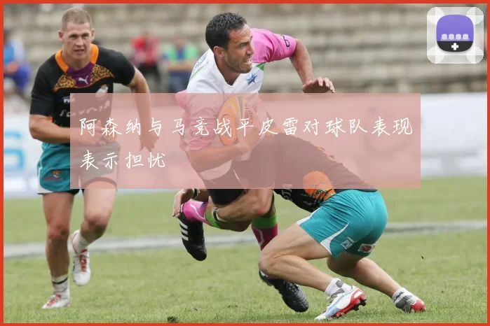 阿森纳与马竞战平皮雷对球队表现表示担忧