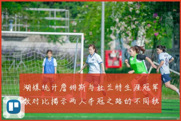 湖媒统计詹姆斯与杜兰特生涯冠军数对比揭示两人夺冠之路的不同轨迹