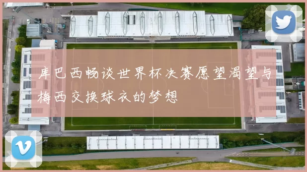 库巴西畅谈世界杯决赛愿望渴望与梅西交换球衣的梦想