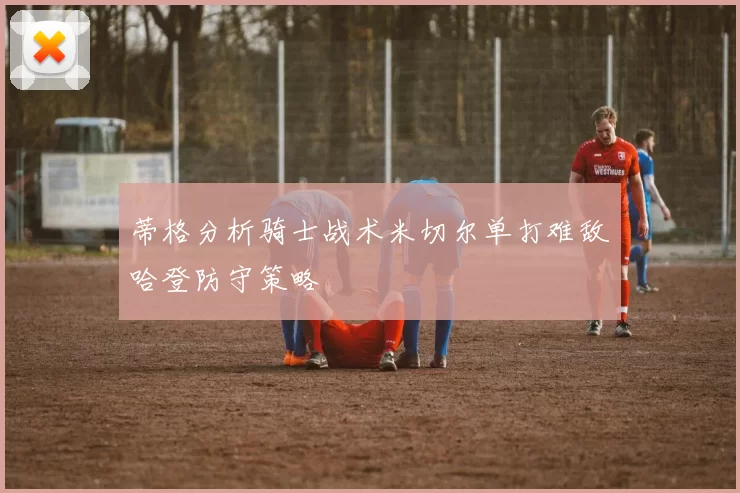 蒂格分析骑士战术米切尔单打难敌哈登防守策略