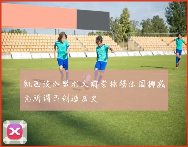 凯西谈加盟尤文前景称踢法国挪威无所谓已创造历史