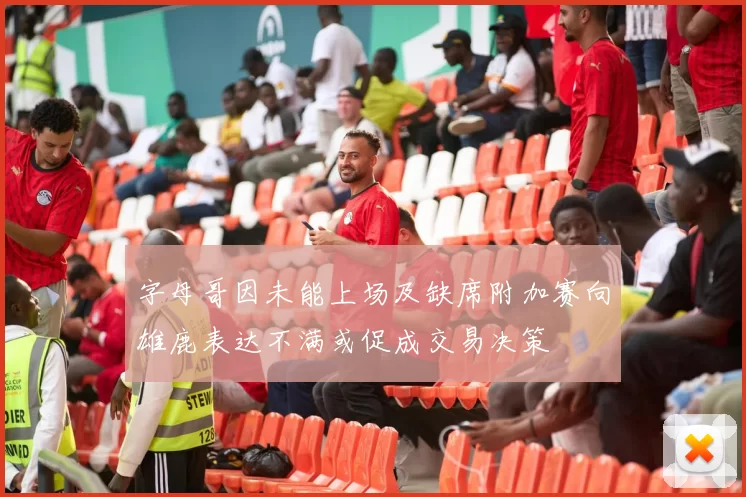 字母哥因未能上场及缺席附加赛向雄鹿表达不满或促成交易决策