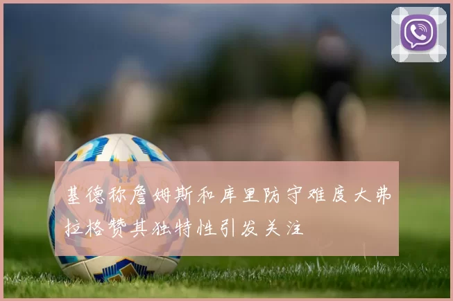 基德称詹姆斯和库里防守难度大弗拉格赞其独特性引发关注