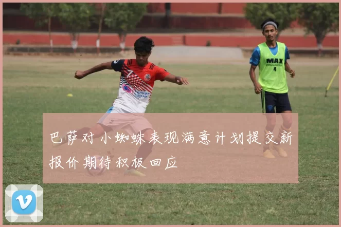 巴萨对小蜘蛛表现满意计划提交新报价期待积极回应