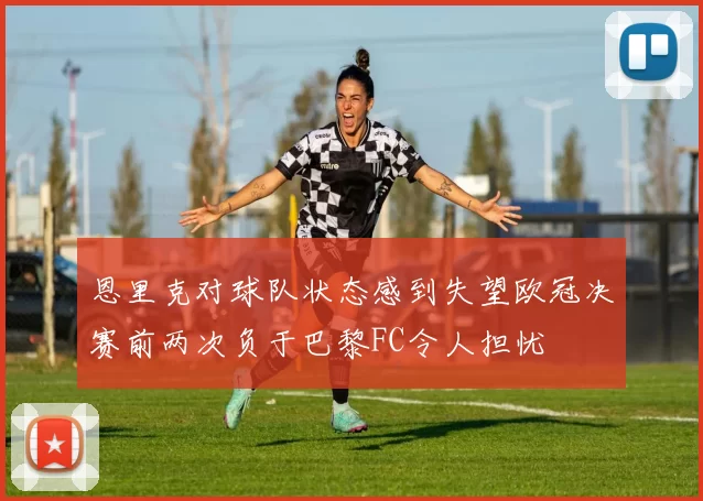 恩里克对球队状态感到失望欧冠决赛前两次负于巴黎FC令人担忧