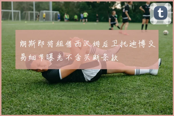 朗斯即将租借西汉姆后卫托迪博交易细节曝光不含买断条款